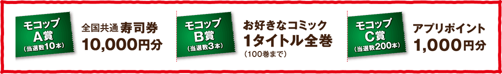 モコップA賞（当選数10本） 全国共通寿司券10,000円分 モコップB賞（当選数3本）お好きなコミック1タイトル全巻（100巻まで） モコップC賞（当選数200本）アプリポイント1,000円分