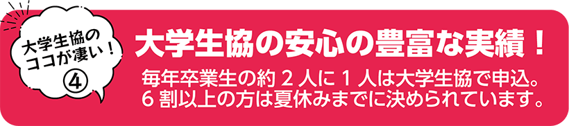 大学生協の安心の豊富な実績！ 毎年卒業生の約2人に1人は大学生協で申込。6割以上の方は夏休みまでに決められています。