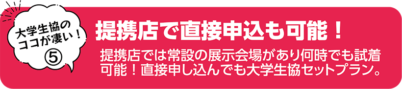 提携店で直接申込も可能！ 提携店では常設の展示会場があり何時でも試着可能！直接申し込んでも大学生協セットプラン。