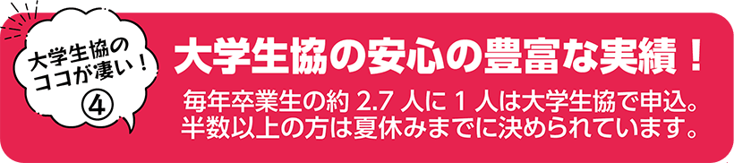 大学生協の安心の豊富な実績！ 毎年卒業生の約2人に1人は大学生協で申込。半数以上の方は夏休みまでに決められています。