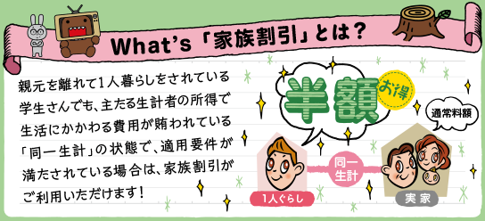 What's「家族割引」とは？　親元を離れて１人暮らしをされている学生さんでも、主たる生計者の所得で生活にかかわる費用が賄われている「同一生計」の状態で、適用要件が満たされてる場合は、家族割引がご利用いただけます！